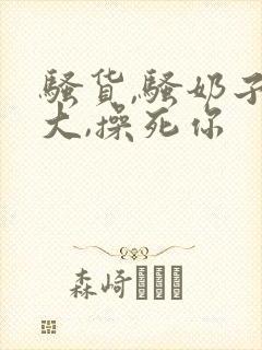 骚货,骚奶子真大,操死你