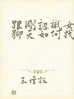 跟刚认识女孩子聊天如何找话题