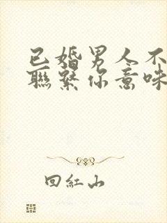 已婚男人不主动联系你意味着什么