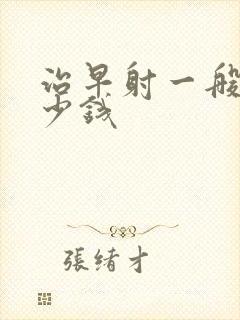 治早射一般用多少钱