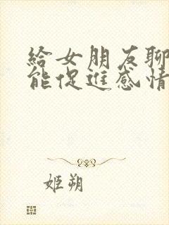 给女朋友聊什么能促进感情