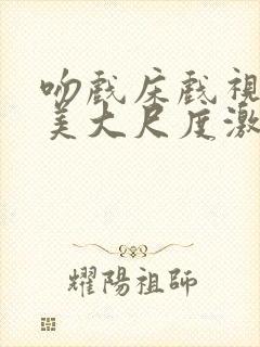 吻戏床戏视频欧美大尺度激情