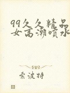 99久久精品美女高潮喷水呻吟