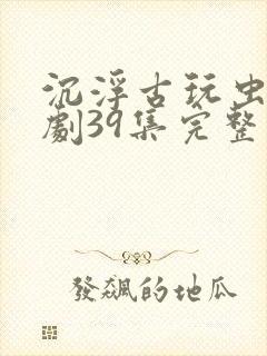 沉浮古玩虫电视剧39集完整版