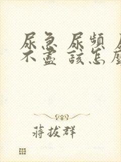 尿急 尿频 尿不尽 该怎么办