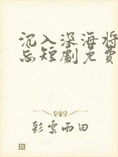 沉入深海将你遗忘短剧免费观看全集高清在线