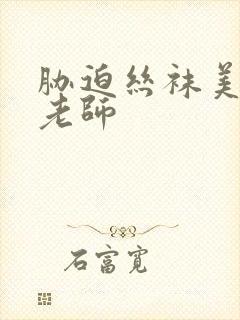 胁迫丝袜美腿王老师