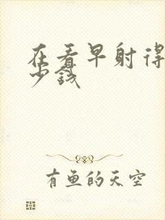 在看早射得花多少钱