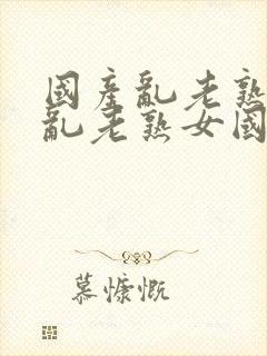 国产乱老熟视频乱老熟女国产