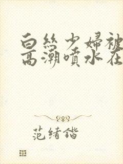 白丝少妇被啪到高潮喷水在线观看