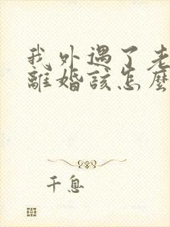 我外遇了老公要离婚该怎么办