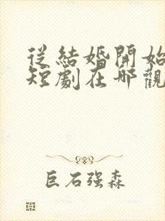 从结婚开始恋爱短剧在哪观看高清免费