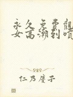 永久免费观看美女高潮到喷水