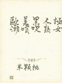 欧美黑人极品高潮喷吹熟女一区二区三区日韩