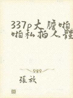 337p大胆啪啪私拍人体