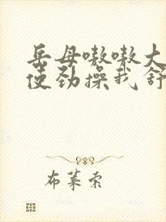 岳母嗷嗷大叫着使劲操我舒服