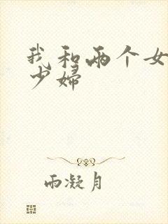 我和两个女邻居少妇