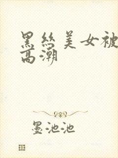 黑丝美女被插到高潮