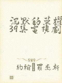 沉默的荣耀1—39集电视剧免费播放