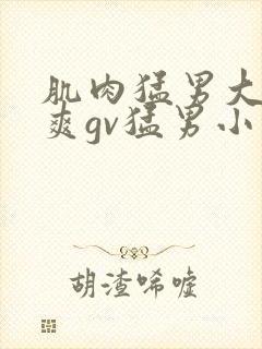 肌肉猛男大巨粗爽gv猛男小说