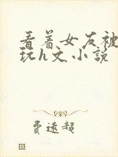 看着女友被别人玩h文小说