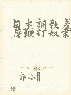 日本调教羞辱折磨鞭打奴隶视频
