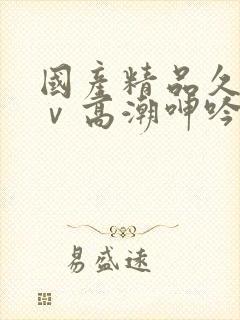 国产精品久久aⅴ高潮呻吟