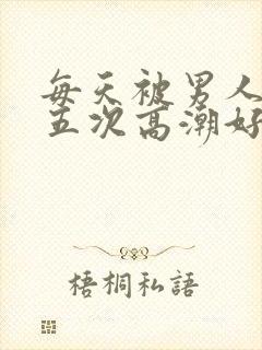 每天被男人操四五次高潮好累哦