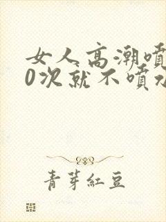 女人高潮喷水10次就不喷水了