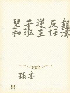 儿子逆反期怎么和班主任沟通