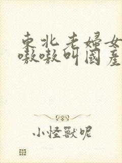 东北老妇女高潮嗷嗷叫国产