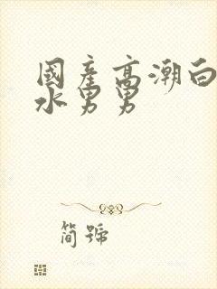 国产高潮白浆喷水男男