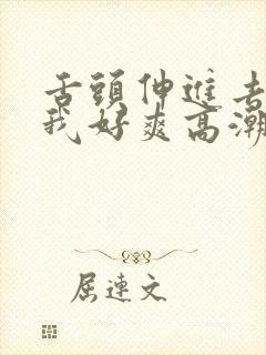 舌头伸进去添得我好爽高潮