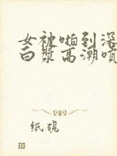 女被啪到深处流白浆高潮喷水