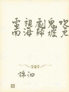 电视剧鬼吹灯之南海归墟免费观看