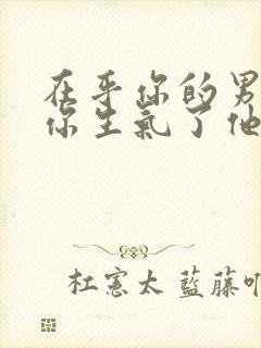 在乎你的男人,你生气了他的表现