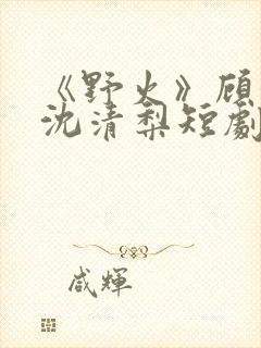 《野火》顾衍,沈清梨短剧大结局