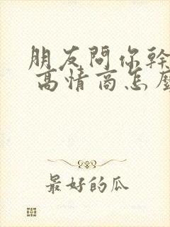 朋友问你干嘛呢 高情商怎么回复