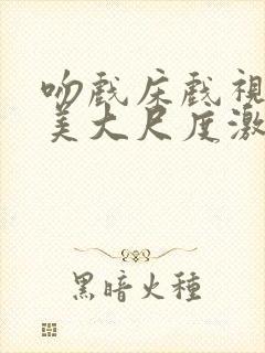 吻戏床戏视频欧美大尺度激情