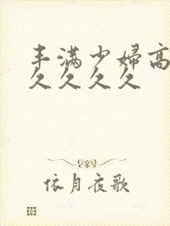 丰满少妇高潮久久久久久