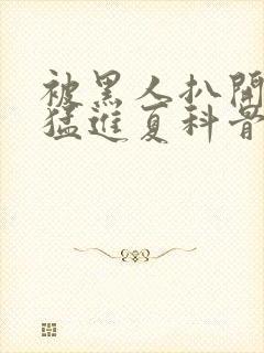 被黑人扒开双腿猛进夏科骨科