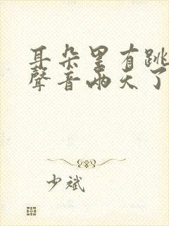 耳朵里有跳跳糖声音两天了怎么回事