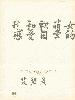 我和软萌女友的恋爱日常的全部小说