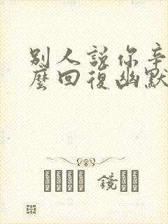 别人说你辛苦怎么回复幽默