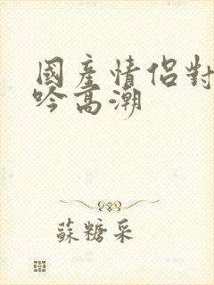 国产情侣对白呻吟高潮封面