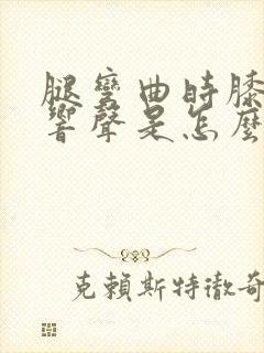 腿弯曲时膝盖有响声是怎么回事