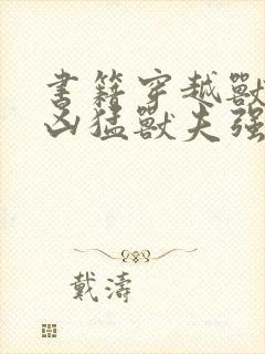 书籍穿越兽世:凶猛兽夫强制宠免费阅读