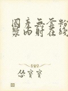 国产无套粉嫩白浆内射在线的购买渠道