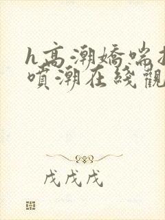 h高潮娇喘抽搐喷潮在线观看