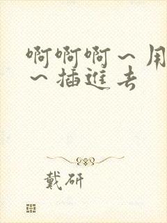 啊啊啊～用力点～插进去